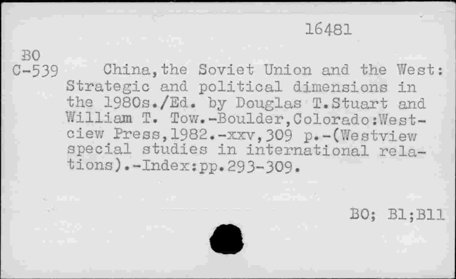 ﻿16481
ВО
С-539 China,the Soviet Union and the West: Strategic and political dimensions in the 1980s./Ed. by Douglas T.Stuart and William T. Tow.-Boulder,Colorado:West-ciew Press,1982.-xxv,309 p.-(Westview special studies in international relations) . -Index :pp. 293-309.
BO; B1;B11